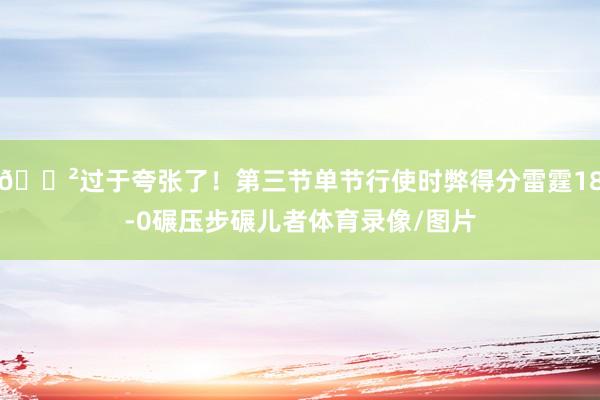 😲过于夸张了！第三节单节行使时弊得分雷霆18-0碾压步碾儿者体育录像/图片