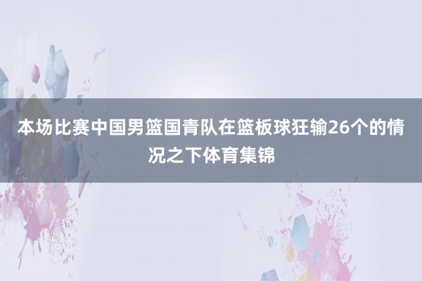 本场比赛中国男篮国青队在篮板球狂输26个的情况之下体育集锦