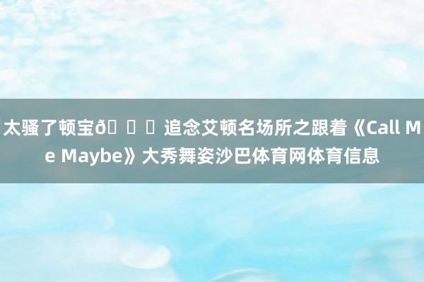 太骚了顿宝😝追念艾顿名场所之跟着《Call Me Maybe》大秀舞姿沙巴体育网体育信息