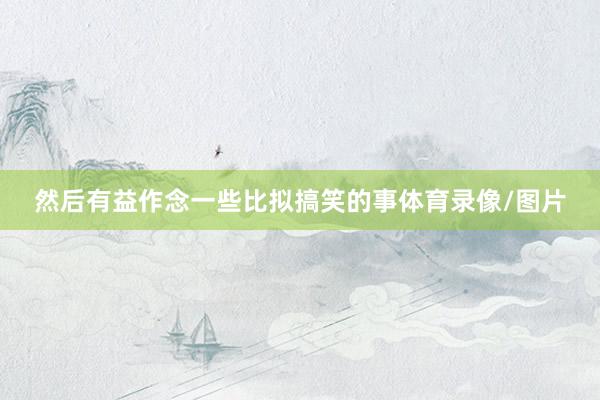 然后有益作念一些比拟搞笑的事体育录像/图片