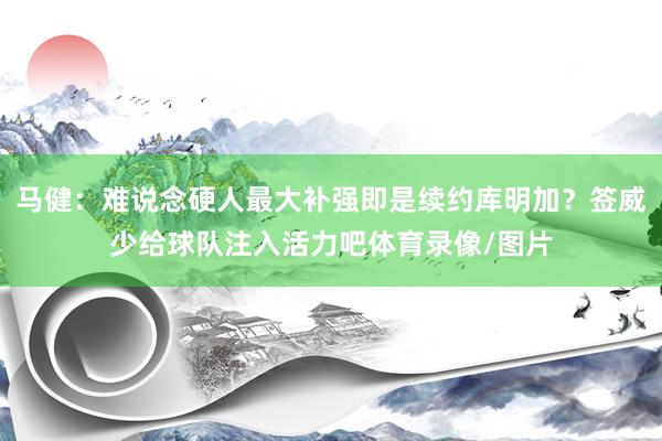 马健：难说念硬人最大补强即是续约库明加？签威少给球队注入活力吧体育录像/图片