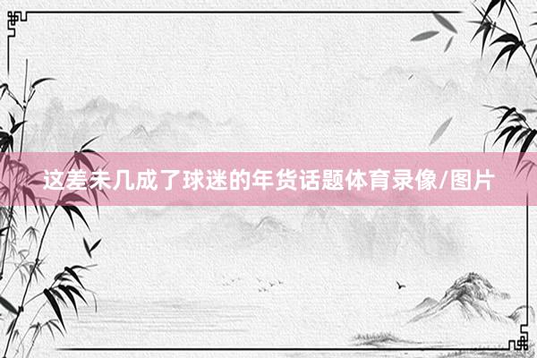 这差未几成了球迷的年货话题体育录像/图片
