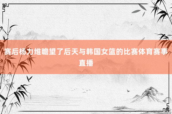 赛后杨力维瞻望了后天与韩国女篮的比赛体育赛事直播