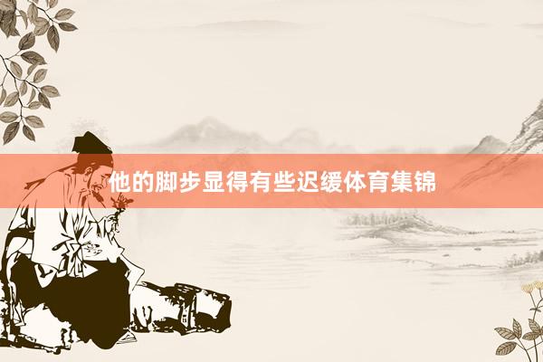 他的脚步显得有些迟缓体育集锦