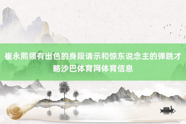 崔永熙领有出色的身段请示和惊东说念主的弹跳才略沙巴体育网体育信息