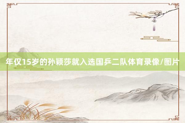 年仅15岁的孙颖莎就入选国乒二队体育录像/图片