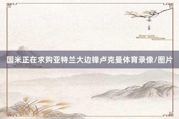 国米正在求购亚特兰大边锋卢克曼体育录像/图片