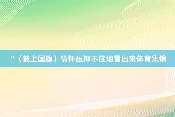 “(披上国旗)情怀压抑不住地冒出来体育集锦