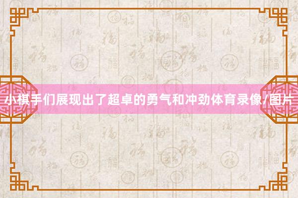 小棋手们展现出了超卓的勇气和冲劲体育录像/图片