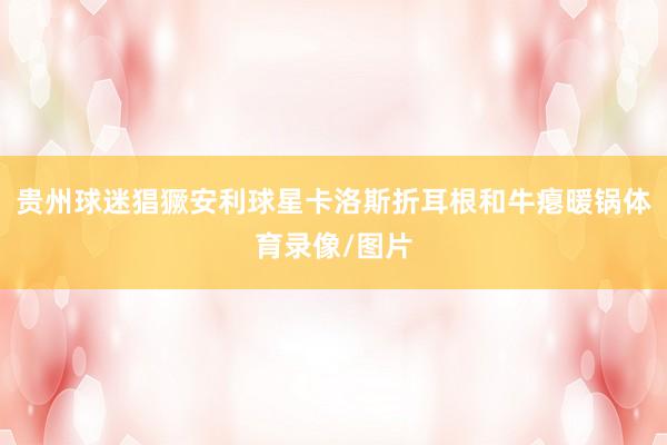 贵州球迷猖獗安利球星卡洛斯折耳根和牛瘪暖锅体育录像/图片
