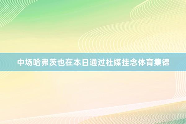 中场哈弗茨也在本日通过社媒挂念体育集锦