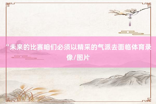 “未来的比赛咱们必须以精采的气派去面临体育录像/图片