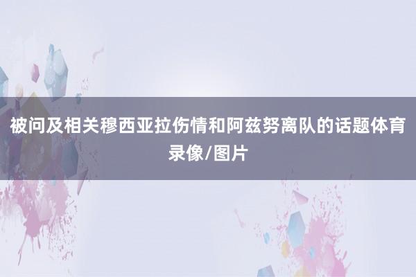 被问及相关穆西亚拉伤情和阿兹努离队的话题体育录像/图片
