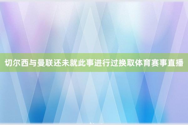 切尔西与曼联还未就此事进行过换取体育赛事直播