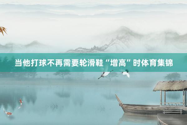 当他打球不再需要轮滑鞋“增高”时体育集锦