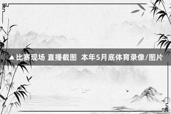 ▲比赛现场 直播截图  本年5月底体育录像/图片