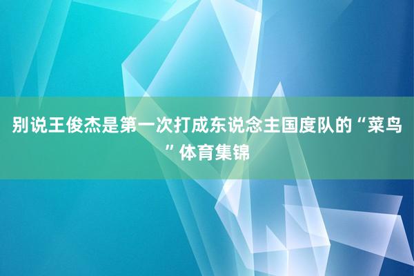 别说王俊杰是第一次打成东说念主国度队的“菜鸟”体育集锦
