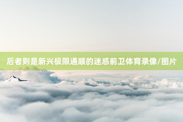 后者则是新兴极限通顺的迷惑前卫体育录像/图片