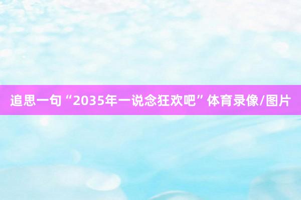 追思一句“2035年一说念狂欢吧”体育录像/图片