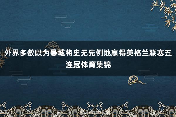 外界多数以为曼城将史无先例地赢得英格兰联赛五连冠体育集锦