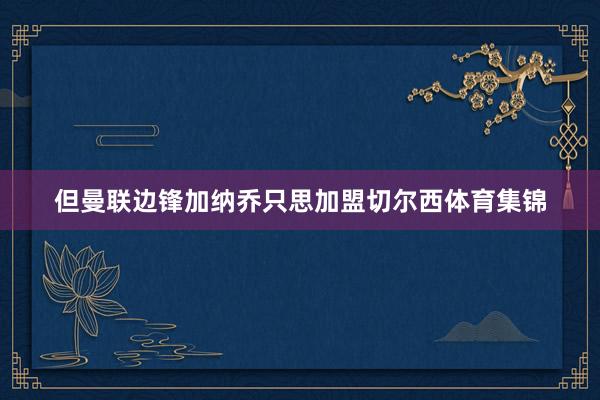 但曼联边锋加纳乔只思加盟切尔西体育集锦