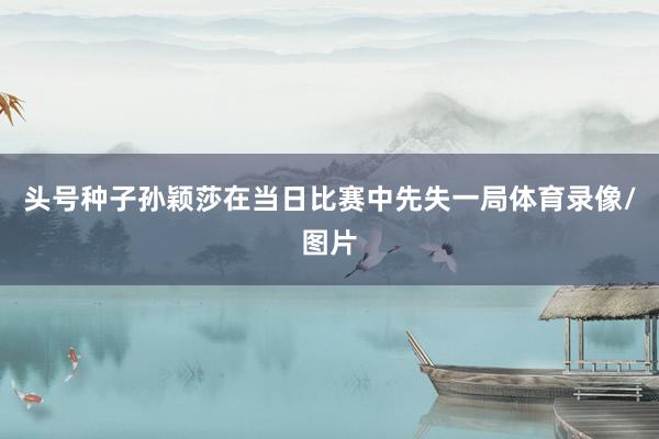头号种子孙颖莎在当日比赛中先失一局体育录像/图片