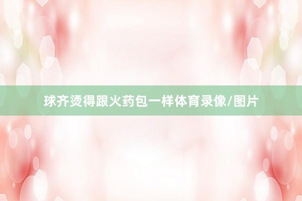 球齐烫得跟火药包一样体育录像/图片