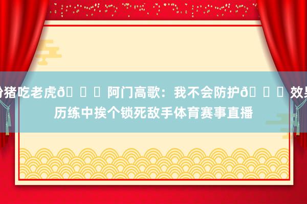 扮猪吃老虎😂阿门高歌：我不会防护🙃效果历练中挨个锁死敌手体育赛事直播