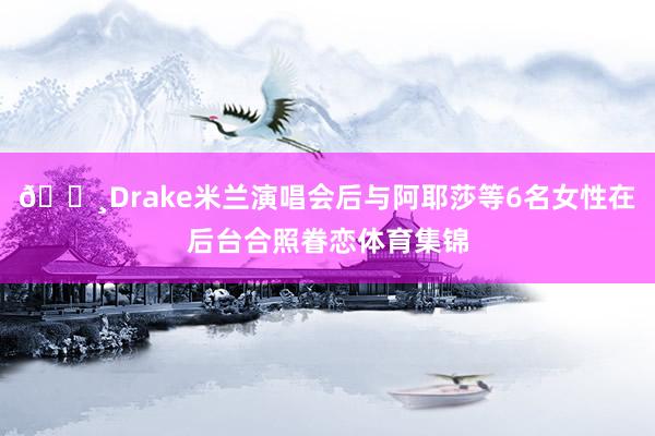 📸Drake米兰演唱会后与阿耶莎等6名女性在后台合照眷恋体育集锦
