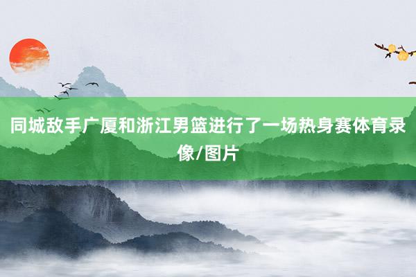 同城敌手广厦和浙江男篮进行了一场热身赛体育录像/图片