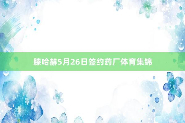 滕哈赫5月26日签约药厂体育集锦