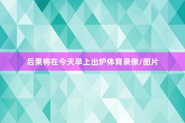 后果将在今天早上出炉体育录像/图片
