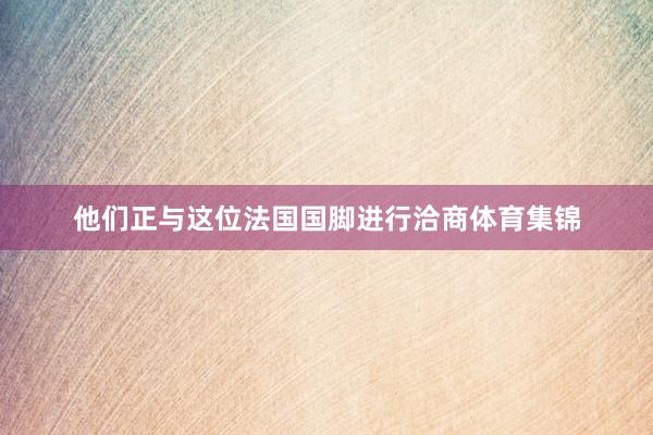 他们正与这位法国国脚进行洽商体育集锦