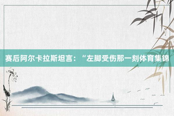 赛后阿尔卡拉斯坦言：“左脚受伤那一刻体育集锦