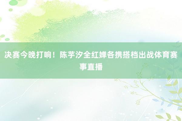 决赛今晚打响！陈芋汐全红婵各携搭档出战体育赛事直播