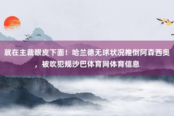 就在主裁眼皮下面！哈兰德无球状况推倒阿森西奥，被吹犯规沙巴体育网体育信息