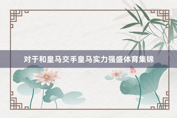 对于和皇马交手皇马实力强盛体育集锦