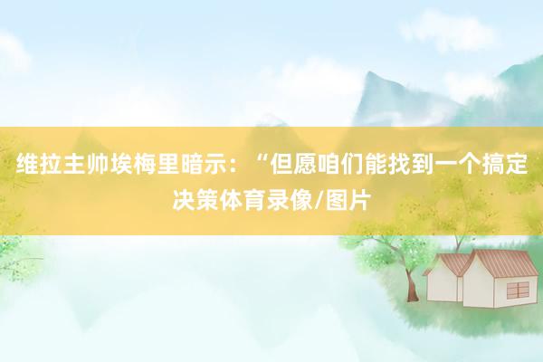 维拉主帅埃梅里暗示：“但愿咱们能找到一个搞定决策体育录像/图片
