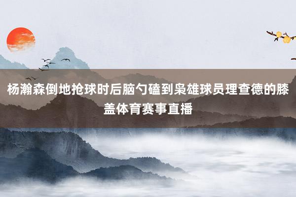 杨瀚森倒地抢球时后脑勺磕到枭雄球员理查德的膝盖体育赛事直播