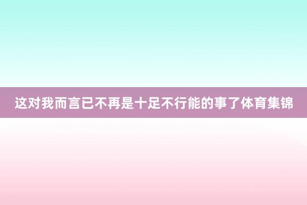 这对我而言已不再是十足不行能的事了体育集锦