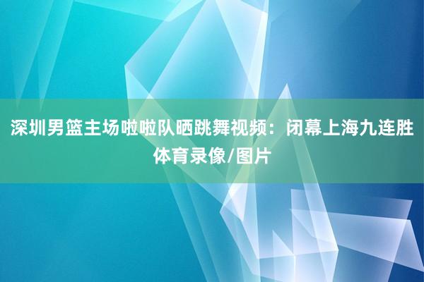 深圳男篮主场啦啦队晒跳舞视频：闭幕上海九连胜体育录像/图片