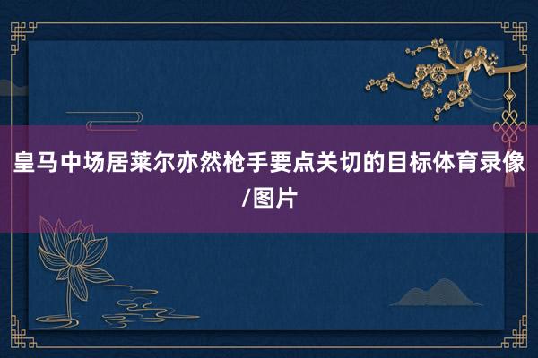 皇马中场居莱尔亦然枪手要点关切的目标体育录像/图片