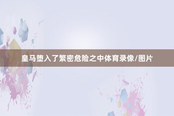 皇马堕入了繁密危险之中体育录像/图片