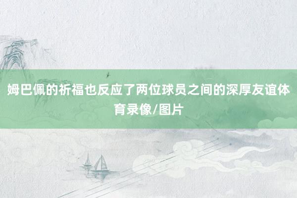 姆巴佩的祈福也反应了两位球员之间的深厚友谊体育录像/图片