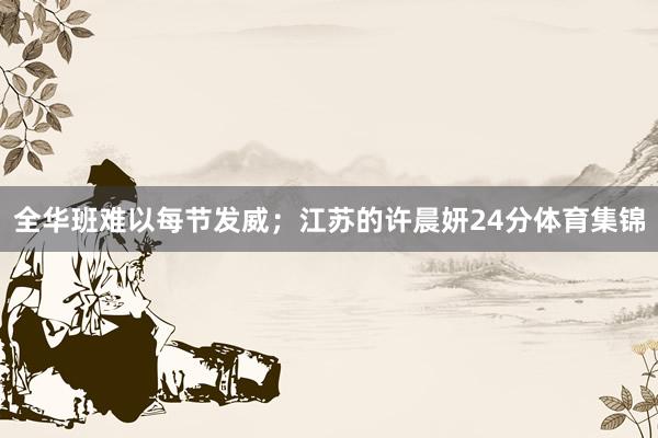 全华班难以每节发威；江苏的许晨妍24分体育集锦