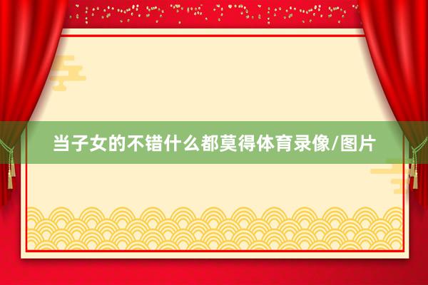 当子女的不错什么都莫得体育录像/图片