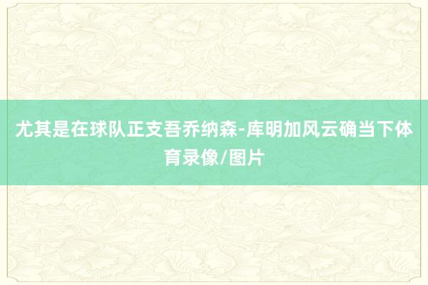 尤其是在球队正支吾乔纳森-库明加风云确当下体育录像/图片