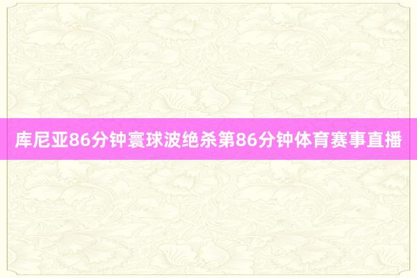 库尼亚86分钟寰球波绝杀第86分钟体育赛事直播