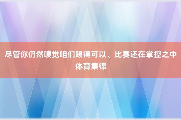 尽管你仍然嗅觉咱们踢得可以、比赛还在掌控之中体育集锦