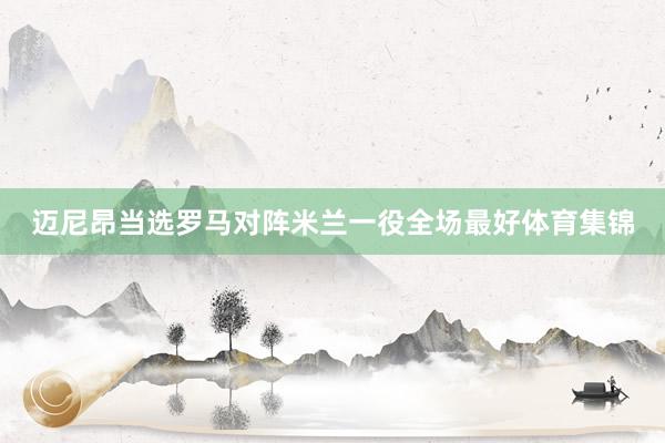 迈尼昂当选罗马对阵米兰一役全场最好体育集锦
